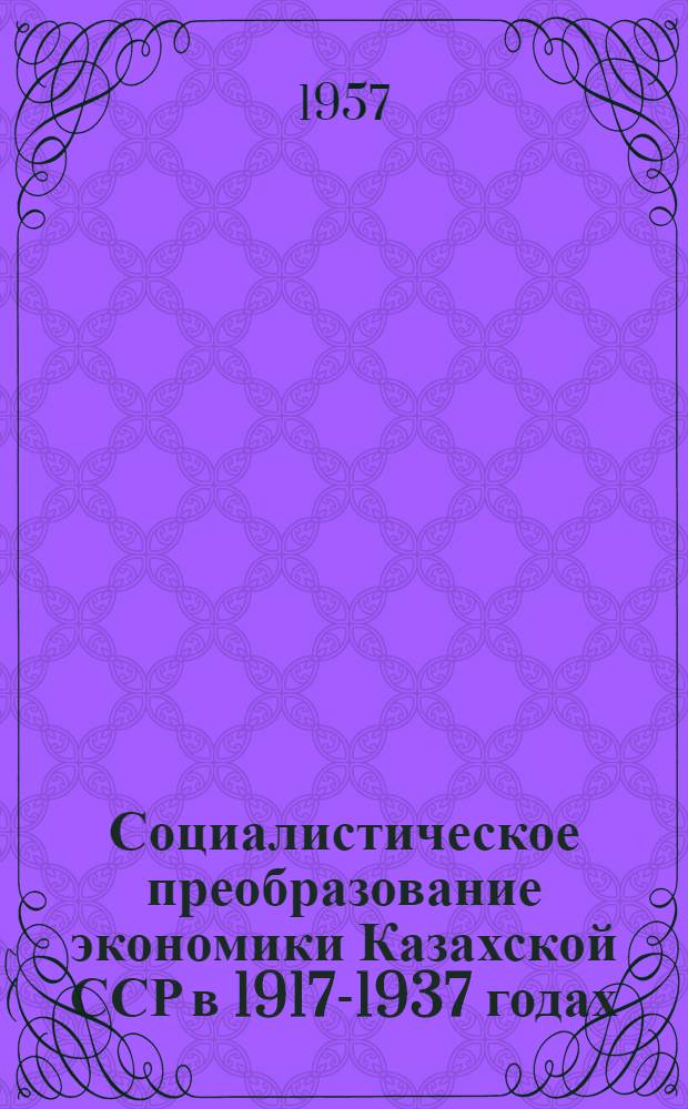Социалистическое преобразование экономики Казахской ССР в 1917-1937 годах : (От докапиталист. отношений к социализму, минуя капитализм)