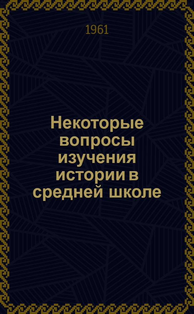 Некоторые вопросы изучения истории в средней школе : Сборник докладов, прочит. на Респ. науч.-пед. конференции в 1960 г