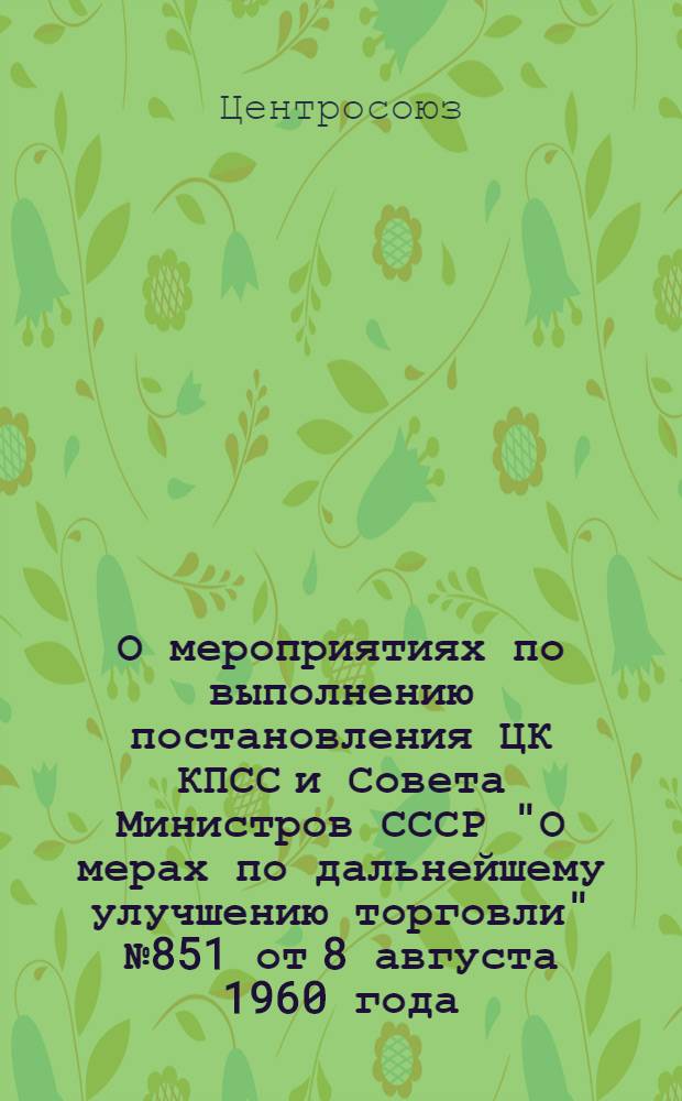 О мероприятиях по выполнению постановления ЦК КПСС и Совета Министров СССР "О мерах по дальнейшему улучшению торговли" № 851 от 8 августа 1960 года : Постановление правл. Центросоюза № 205 от 27 авг. 1960 г