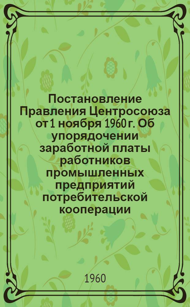 Постановление Правления Центросоюза от 1 ноября 1960 г. Об упорядочении заработной платы работников промышленных предприятий потребительской кооперации : (С учетом изменения масштаба цен) и другие материалы