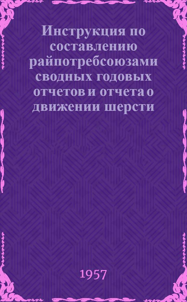 Инструкция по составлению райпотребсоюзами сводных годовых отчетов и отчета о движении шерсти, кожевенного и пушно-мехового сырья за 1957 г.