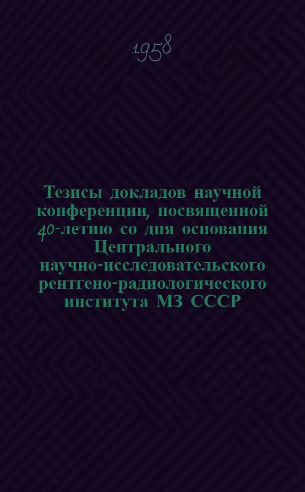 Тезисы докладов научной конференции, посвященной 40-летию со дня основания Центрального научно-исследовательского рентгено-радиологического института МЗ СССР. [30 июня - 2 июля 1958 г.]