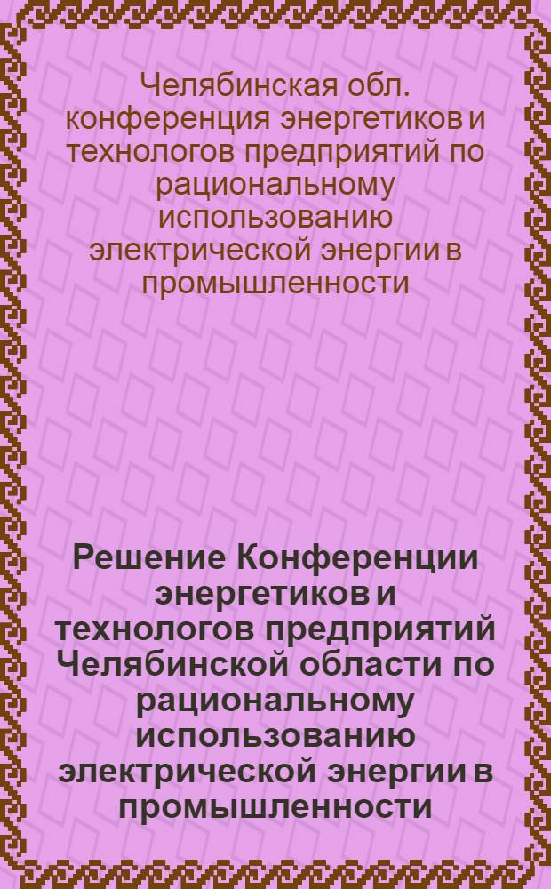 Решение Конференции энергетиков и технологов предприятий Челябинской области по рациональному использованию электрической энергии в промышленности. Челябинск. 24-26 мая. 1962 г.