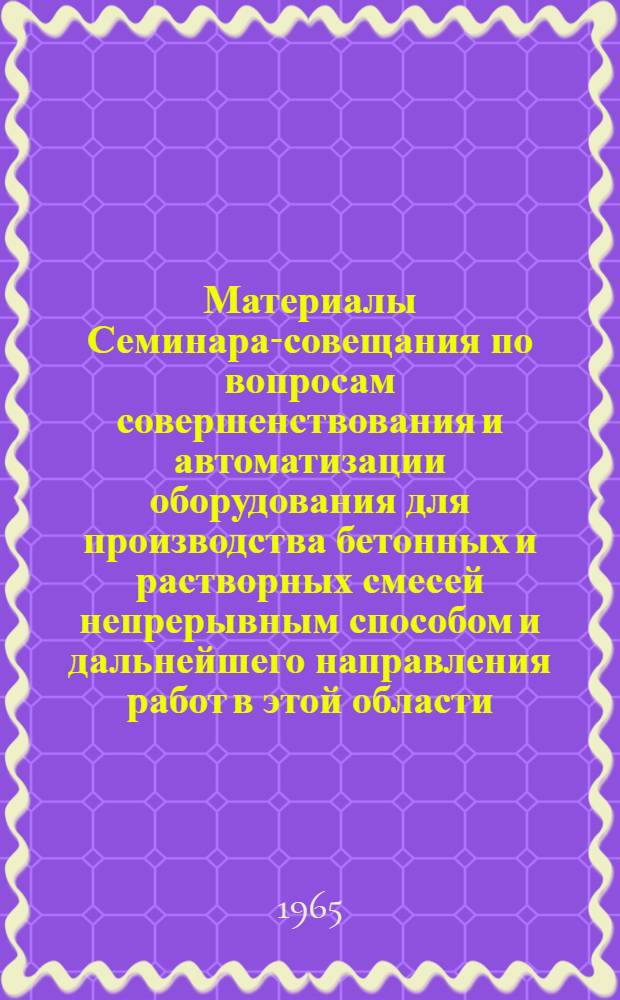 Материалы Семинара-совещания по вопросам совершенствования и автоматизации оборудования для производства бетонных и растворных смесей непрерывным способом и дальнейшего направления работ в этой области. 16-20 марта 1965 г. : (Тезисы докладов)