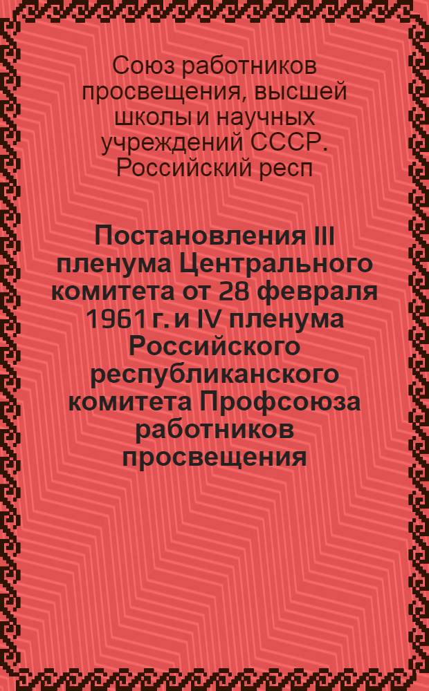 Постановления III пленума Центрального комитета от 28 февраля 1961 г. и IV пленума Российского республиканского комитета Профсоюза работников просвещения, высшей школы и научных учреждений. 14-15 марта 1961 г.