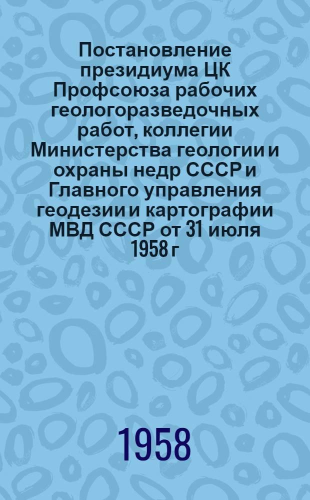 Постановление президиума ЦК Профсоюза рабочих геологоразведочных работ, коллегии Министерства геологии и охраны недр СССР и Главного управления геодезии и картографии МВД СССР [от 31 июля 1958 г. О созыве Всесоюзного совещания рационализаторов, изобретателей и новаторов геологоразведочных и топогеодезических служб СССР]