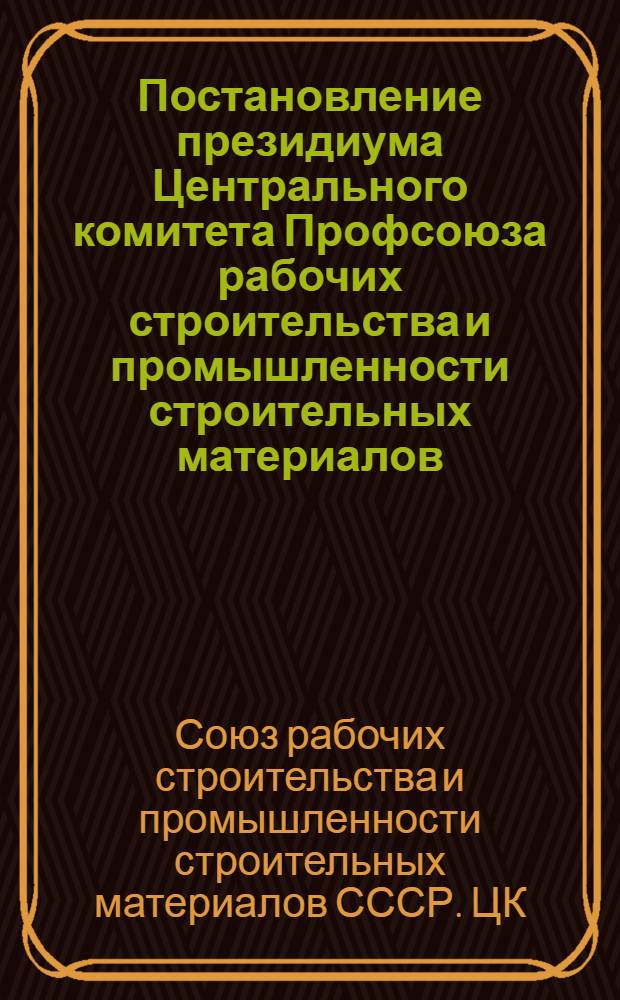 Постановление президиума Центрального комитета Профсоюза рабочих строительства и промышленности строительных материалов. О мерах по улучшению условий труда в кирпичной промышленности; Решение Совещания работников кирпичной промышленности по механизации и автоматизации процессов производства и улучшению условий труда в кирпичной промышленности