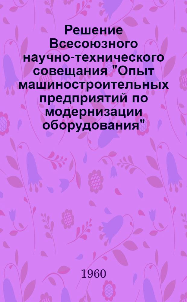 Решение Всесоюзного научно-технического совещания "Опыт машиностроительных предприятий по модернизации оборудования". 16-20 ноября 1959 г.