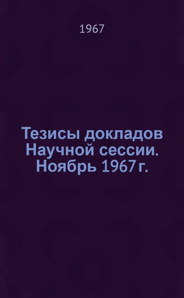 Тезисы докладов Научной сессии. Ноябрь 1967 г.