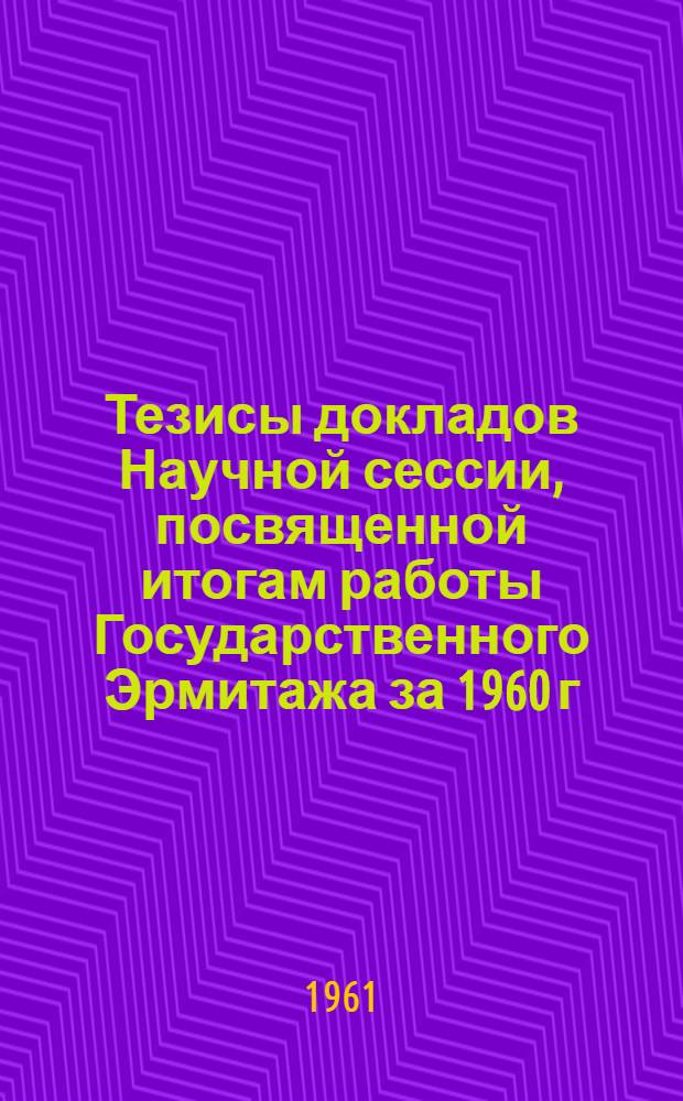 Тезисы докладов Научной сессии, посвященной итогам работы Государственного Эрмитажа за 1960 г.