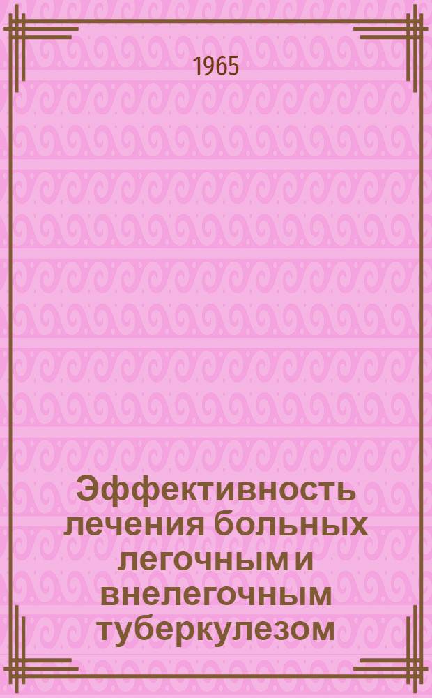 Эффективность лечения больных легочным и внелегочным туберкулезом : Рефераты докладов на науч. сессии Моск. науч.-исслед. ин-та туберкулеза МЗ РСФСР. 15-17 дек. 1965 г