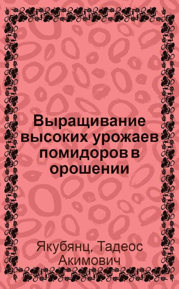 Выращивание высоких урожаев помидоров в орошении : Опыт работы бригады А.Е. Попова в колхозе им. Куйбышева, Сасыкол. района Астрах. обл