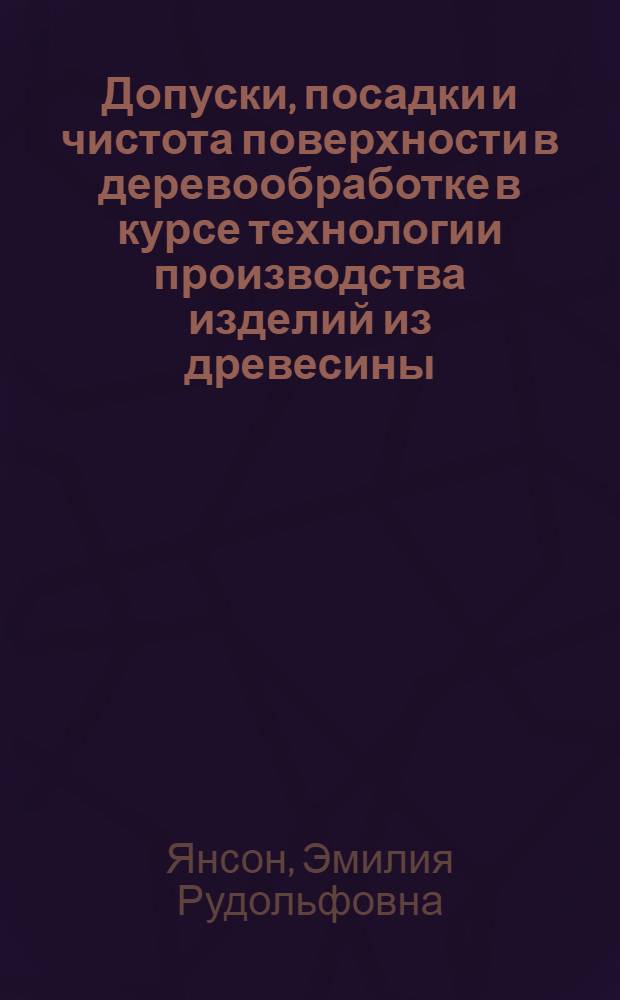 Допуски, посадки и чистота поверхности в деревообработке в курсе технологии производства изделий из древесины : (Лекции для студентов ин-та по специальности "Технология деревообработки" и слушателей курсов повышения квалификации ИТР)