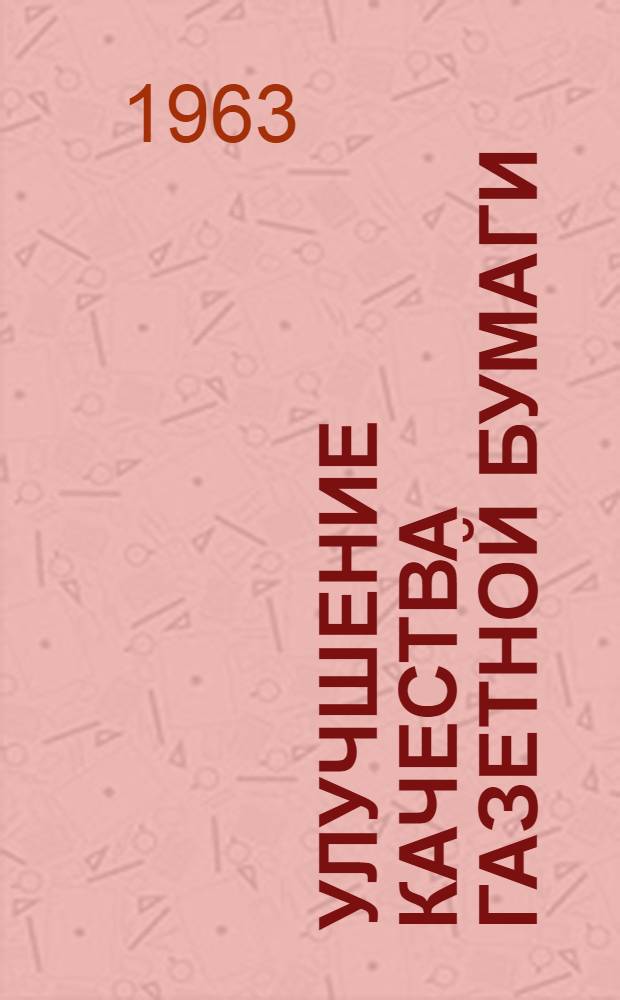 Улучшение качества газетной бумаги : (По материалам межзаводской школы, организ. Центр. и Перм. обл. правл. НТО в 1962 г. на Соликамском целлюлозно-бум. комбинате) : Сборник