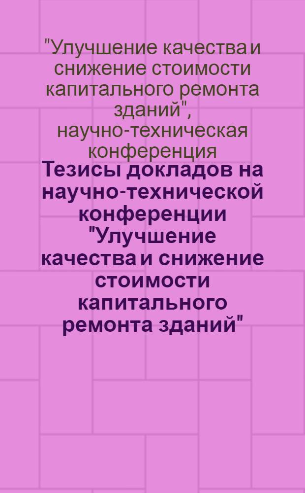 Тезисы докладов на научно-технической конференции "Улучшение качества и снижение стоимости капитального ремонта зданий". (20-22 ноября 1968 г.)