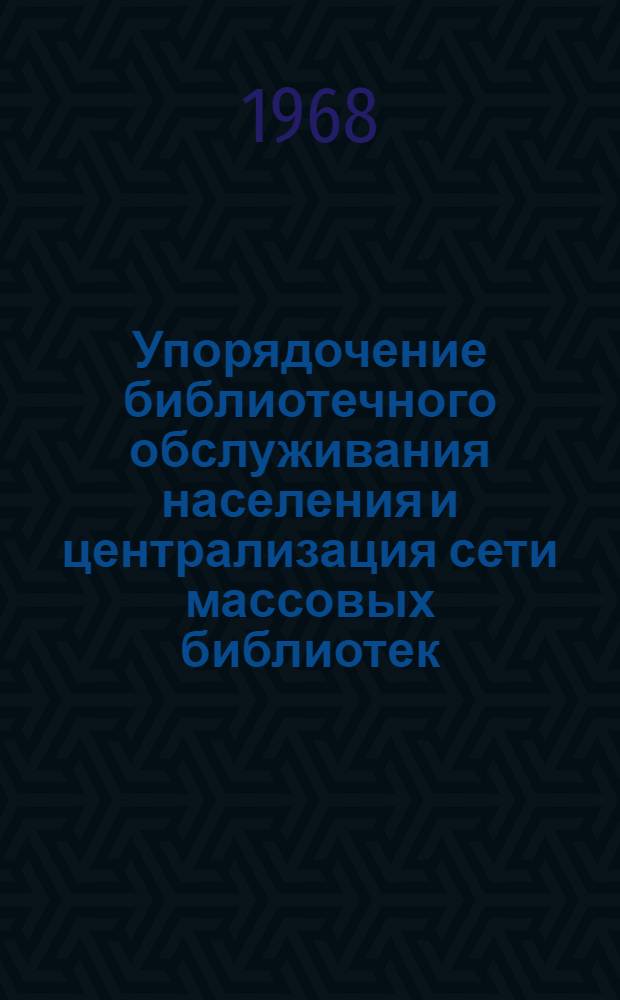Упорядочение библиотечного обслуживания населения и централизация сети массовых библиотек : Материалы совещания-семинара. 15-18 ноября 1967 г