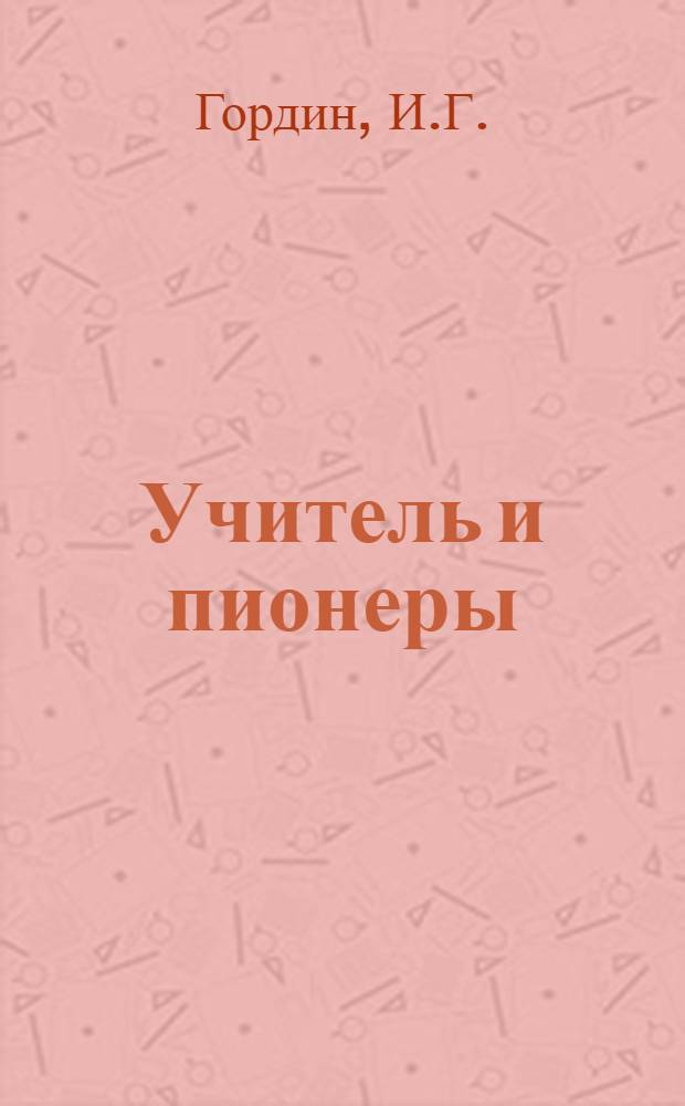 Учитель и пионеры : О пед. руководстве деятельностью пионерского отряда