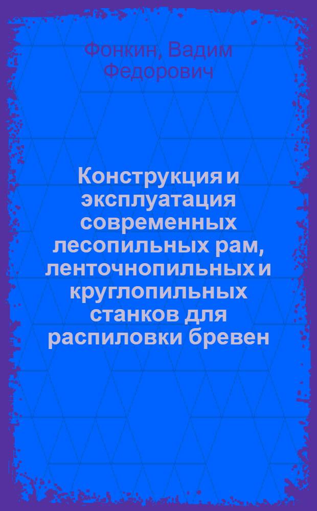 Конструкция и эксплуатация современных лесопильных рам, ленточнопильных и круглопильных станков для распиловки бревен : Лекция по повышению квалификации техников-технологов лесопильно-деревообрабатывающего производства