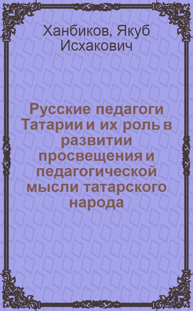 Русские педагоги Татарии и их роль в развитии просвещения и педагогической мысли татарского народа : (Из истории рус.-татар. пед. связей) : Пособие для студентов и преподавателей