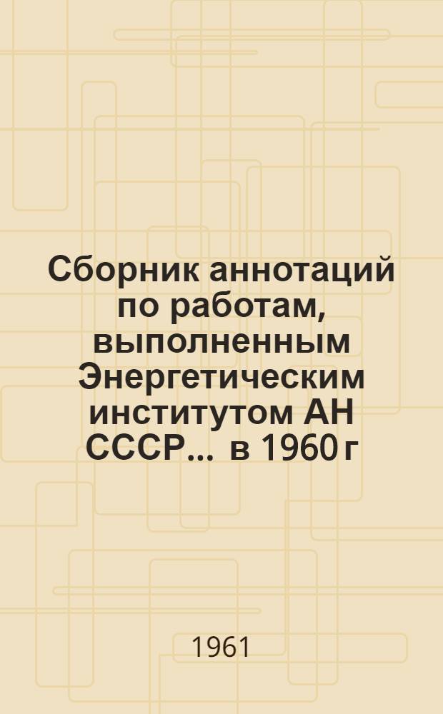 Сборник аннотаций по работам, выполненным Энергетическим институтом АН СССР... ... в 1960 г.
