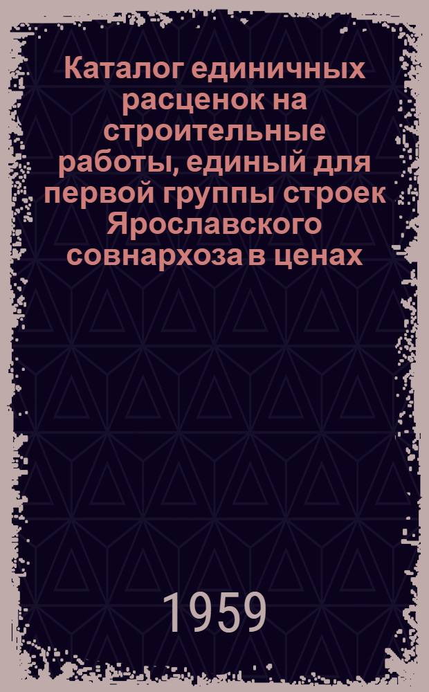 Каталог единичных расценок на строительные работы, единый для первой группы строек Ярославского совнархоза в ценах, действующих с 1 июля 1955 г : Утв. 16/VII 1959 г. Для применения с 1 янв. 1960 г. Т. 1-. Т. 1