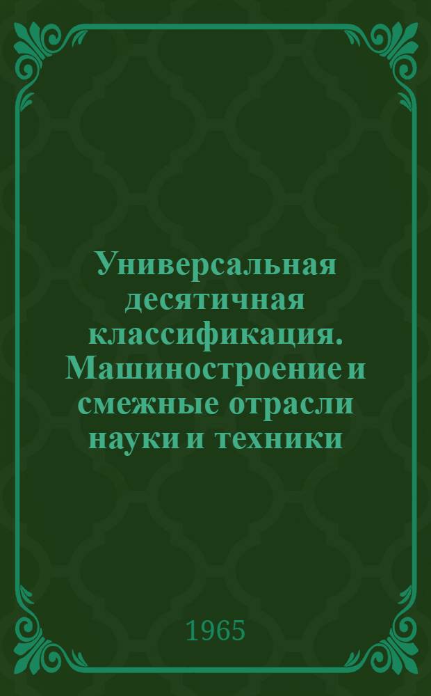 Универсальная десятичная классификация. Машиностроение и смежные отрасли науки и техники : С изм. и доп. на 1 янв. 1964 г.