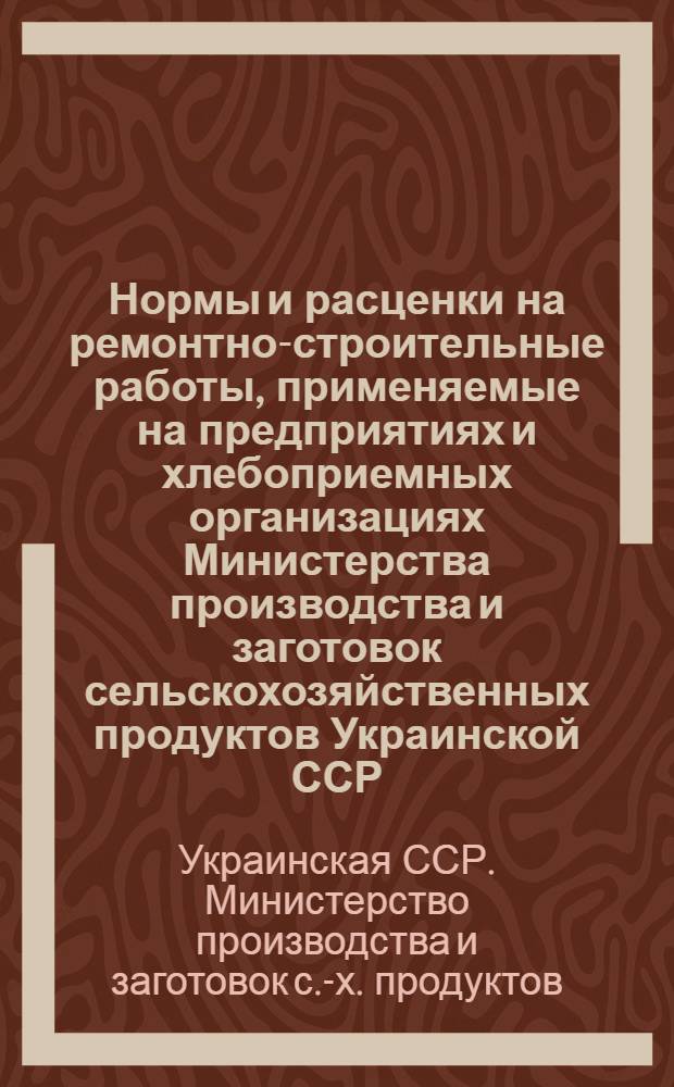 Нормы и расценки на ремонтно-строительные работы, применяемые на предприятиях и хлебоприемных организациях Министерства производства и заготовок сельскохозяйственных продуктов Украинской ССР