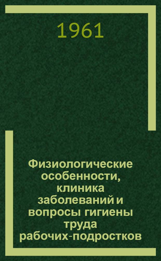 Физиологические особенности, клиника заболеваний и вопросы гигиены труда рабочих-подростков. Т. 1 : Физиологические особенности, вопросы гигиены труда и профессиональной патологии рабочих-подростков