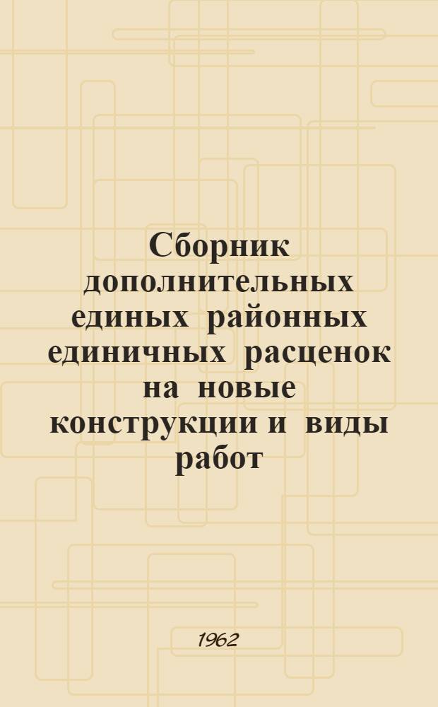 Сборник дополнительных единых районных единичных расценок на новые конструкции и виды работ : Для применения с 1 июля 1962 г