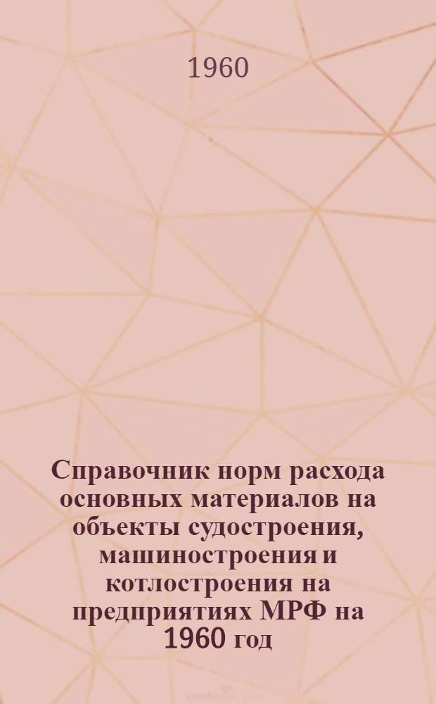 Справочник норм расхода основных материалов на объекты судостроения, машиностроения и котлостроения на предприятиях МРФ на 1960 год : (В 2 т.) : Утв. 2/X 1959 г. : Т. 1-2