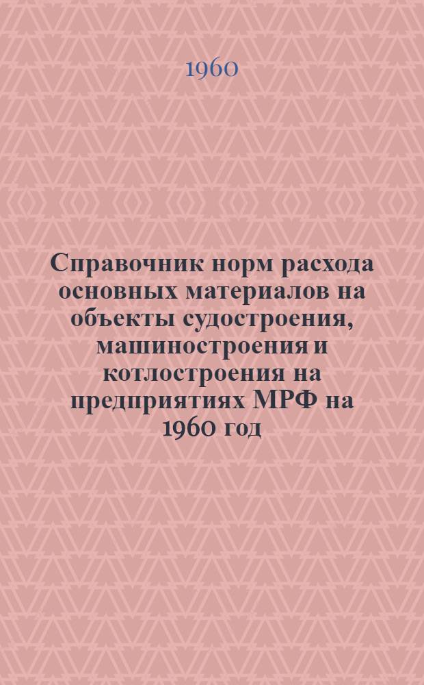 Справочник норм расхода основных материалов на объекты судостроения, машиностроения и котлостроения на предприятиях МРФ на 1960 год : (В 2 т.) Утв. 2/X 1959 г. Т. 1-2. Т. 1 : Объекты судостроения
