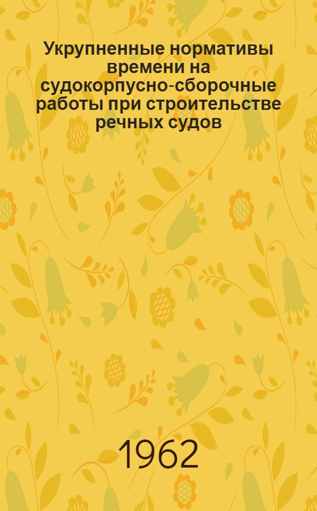 Укрупненные нормативы времени на судокорпусно-сборочные работы при строительстве речных судов : Утв. 17/VIII 1961 г. Вып. 1-. Вып. 1 : Сборка узлов и секций