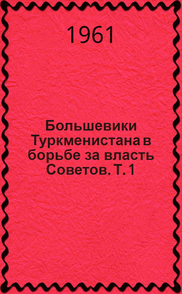 Большевики Туркменистана в борьбе за власть Советов. [Т.] 1 : Октябрьская революция и начало борьбы за упрочение Советской власти. (1917 - июнь 1918)