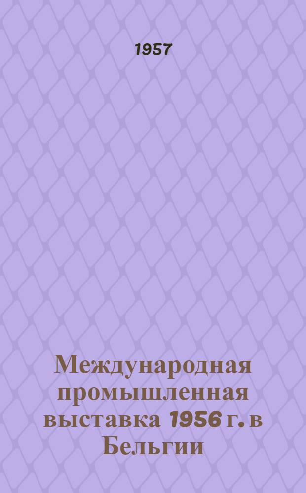 Международная промышленная выставка 1956 г. в Бельгии : Отчет о заграничной командировке инженеров Ростоцкого В.К. и Позднякова Н.Г. В 3 вып. Вып. 1-3. [Вып.] 1