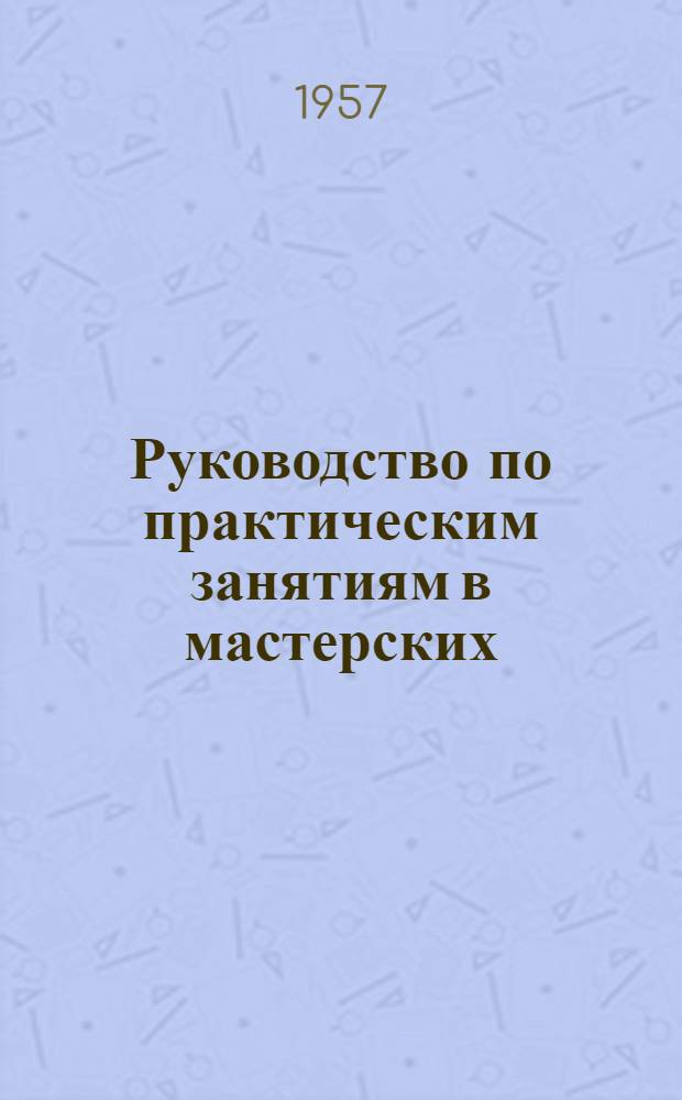 Руководство по практическим занятиям в мастерских : Ч. 1-. Ч. 1 : Слесарное дело