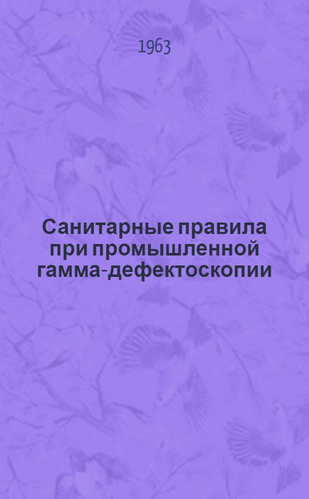 Санитарные правила при промышленной гамма-дефектоскопии : Утв. Гл. гос. сан. инспекцией СССР 16/VIII 1963 г.