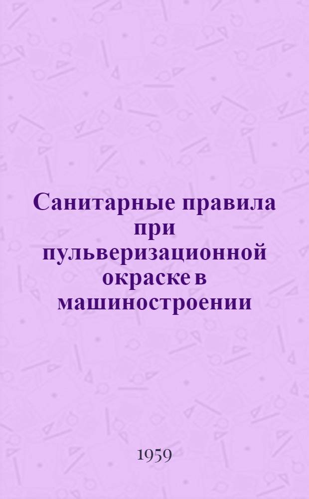 Санитарные правила при пульверизационной окраске в машиностроении : Утв. Гл. гос. сан. инспекцией СССР 9/IX 1957 г.