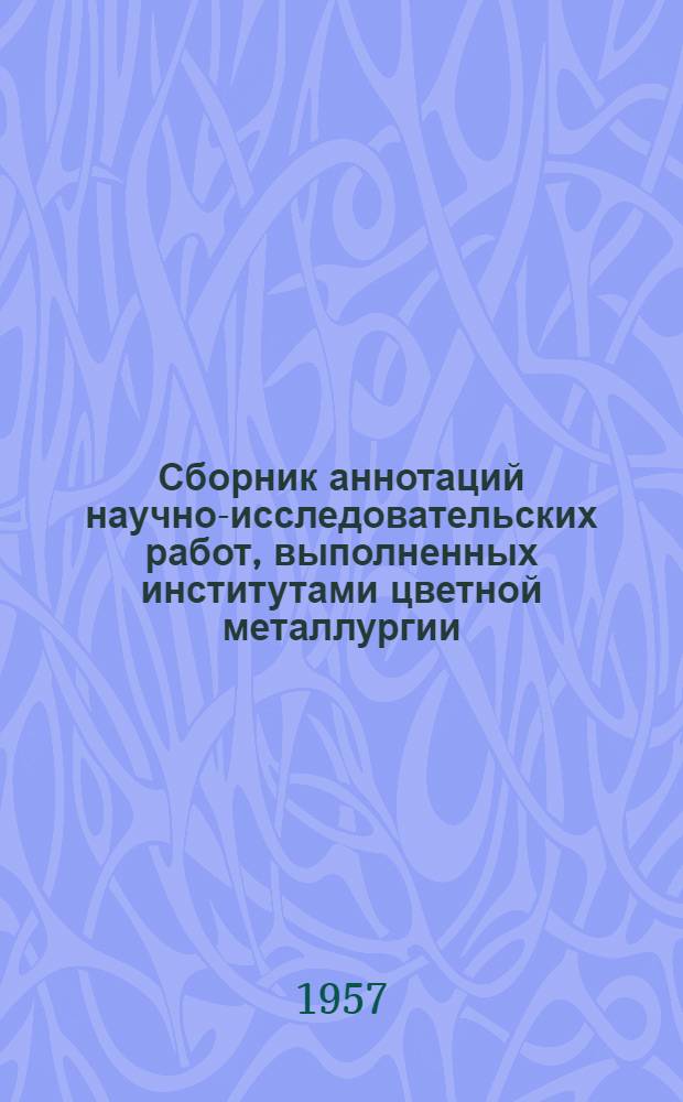 Сборник аннотаций научно-исследовательских работ, [выполненных институтами цветной металлургии]. 1950-1955 гг : Ч. 1-. Ч. 1 : Геология и разработка рудных и россыпных месторождений цветных, редких и благородных металлов