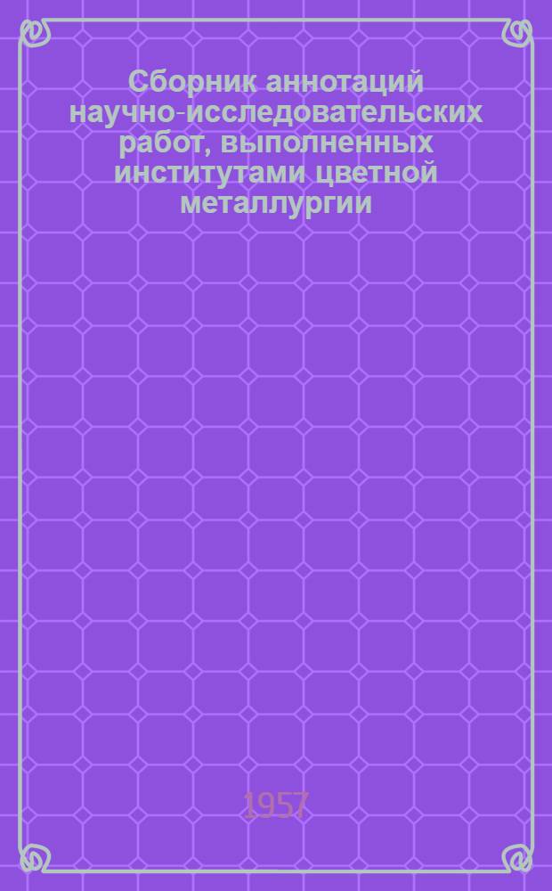 Сборник аннотаций научно-исследовательских работ, [выполненных институтами цветной металлургии]. 1950-1955 гг : Ч. 1-. Ч. 4 : Обработка цветных металлов