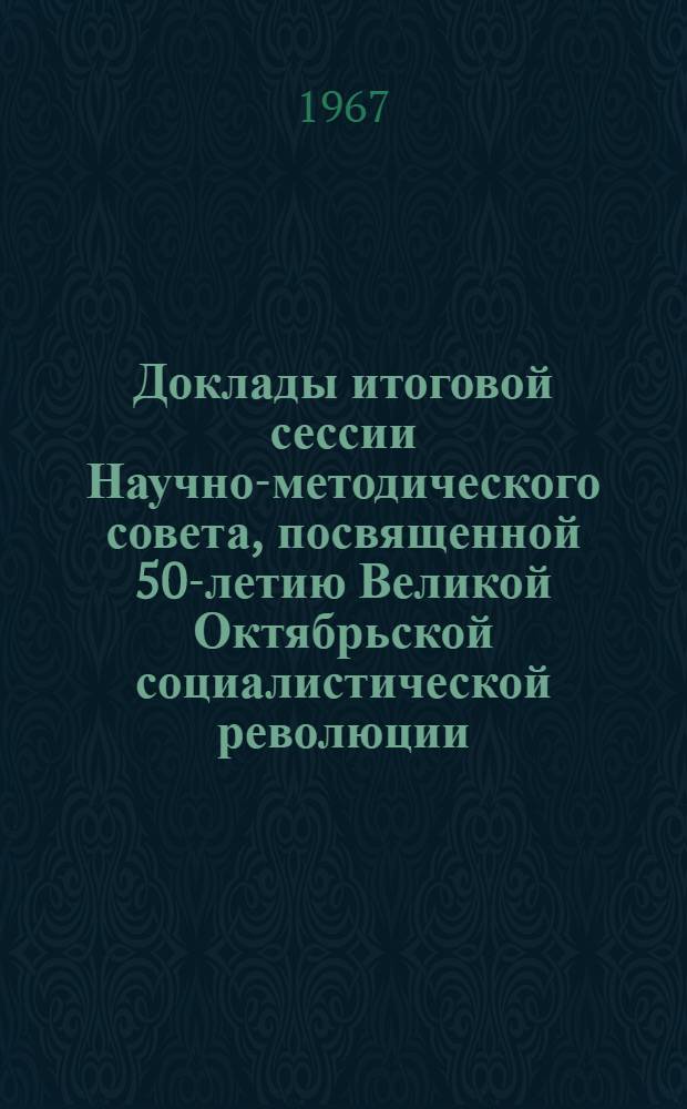 Доклады итоговой сессии Научно-методического совета, посвященной 50-летию Великой Октябрьской социалистической революции. [26-27 декабря 1967 г.] : Т. 1-. Т. 1
