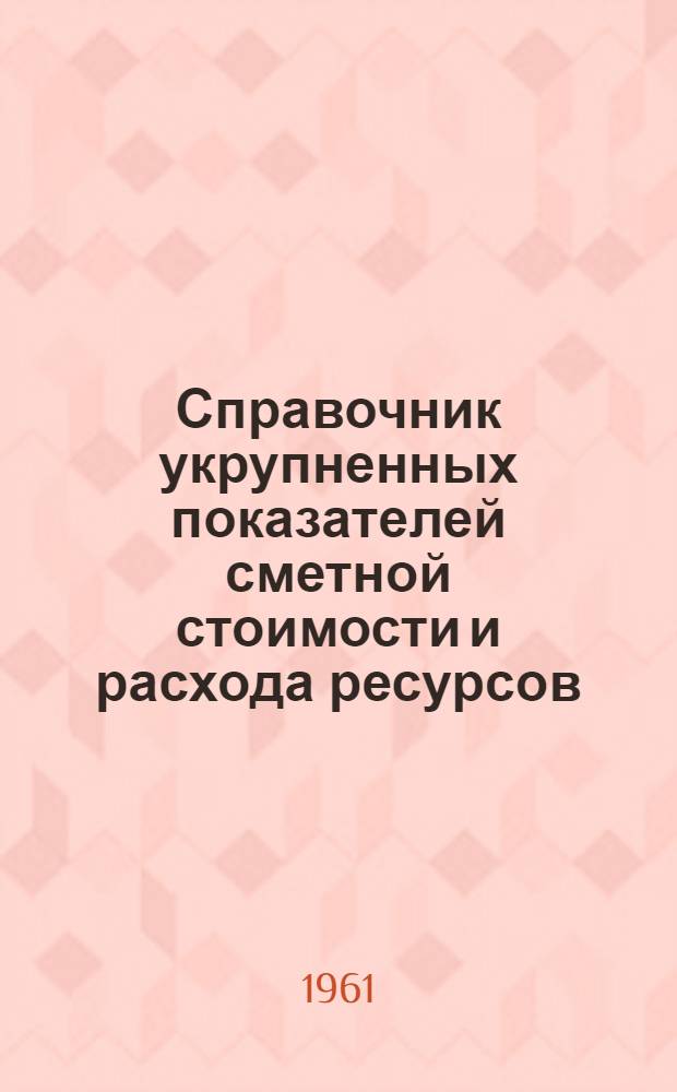 Справочник укрупненных показателей сметной стоимости и расхода ресурсов : Утв. 18/II 1961 г. : Вып. 1-