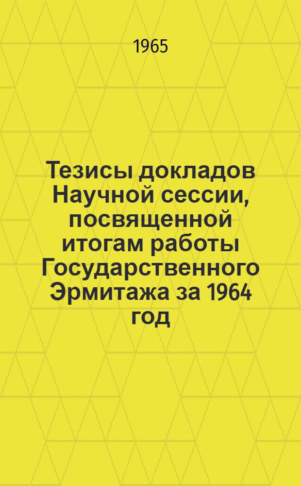 Тезисы докладов Научной сессии, посвященной итогам работы Государственного Эрмитажа за 1964 год. 10-12 мая 1965 г.