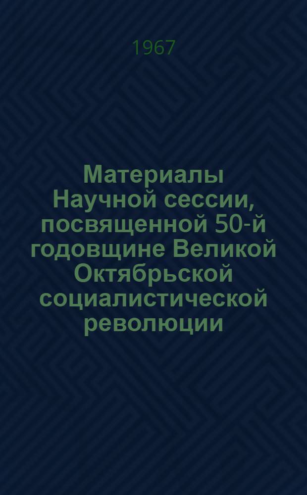 Материалы Научной сессии, посвященной 50-й годовщине Великой Октябрьской социалистической революции. 12-13 октября 1967 г.