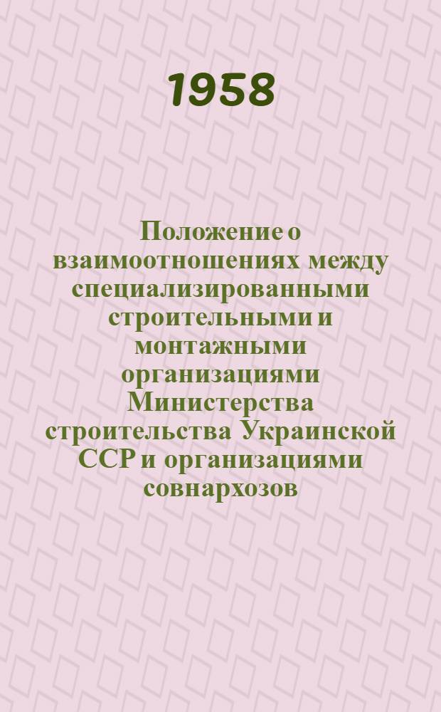 Положение о взаимоотношениях между специализированными строительными и монтажными организациями Министерства строительства Украинской ССР и организациями совнархозов, местных Советов депутатов трудящихся и других ведомств Украинской ССР : Утв. Гос. ком. Совета Министров УССР по делам строительства 1/XII 1958 г. Для применения с 1 янв. 1959 г
