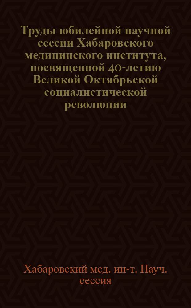 Труды юбилейной научной сессии Хабаровского медицинского института, посвященной 40-летию Великой Октябрьской социалистической революции