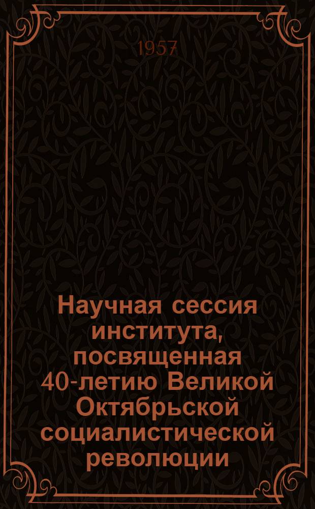 Научная сессия института, посвященная 40-летию Великой Октябрьской социалистической революции. 20-22 ноября 1957 г. : Тезисы докладов