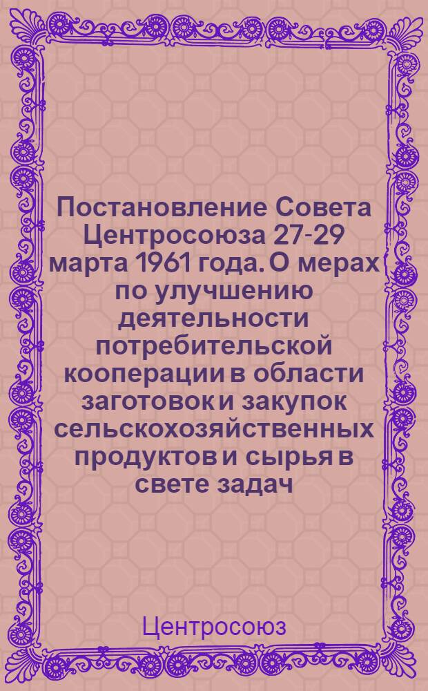 Постановление Совета Центросоюза 27-29 марта 1961 года. О мерах по улучшению деятельности потребительской кооперации в области заготовок и закупок сельскохозяйственных продуктов и сырья в свете задач, постановленных январским Пленумом ЦК КПСС, а также постановлениями ЦК КПСС и Совета Министров СССР. "О перестройке и улучшении организации государственных закупок сельскохозяйственных продуктов" и "Об улучшении организации сбыта излишков сельскохозяйственных продуктов колхозников и колхозов"
