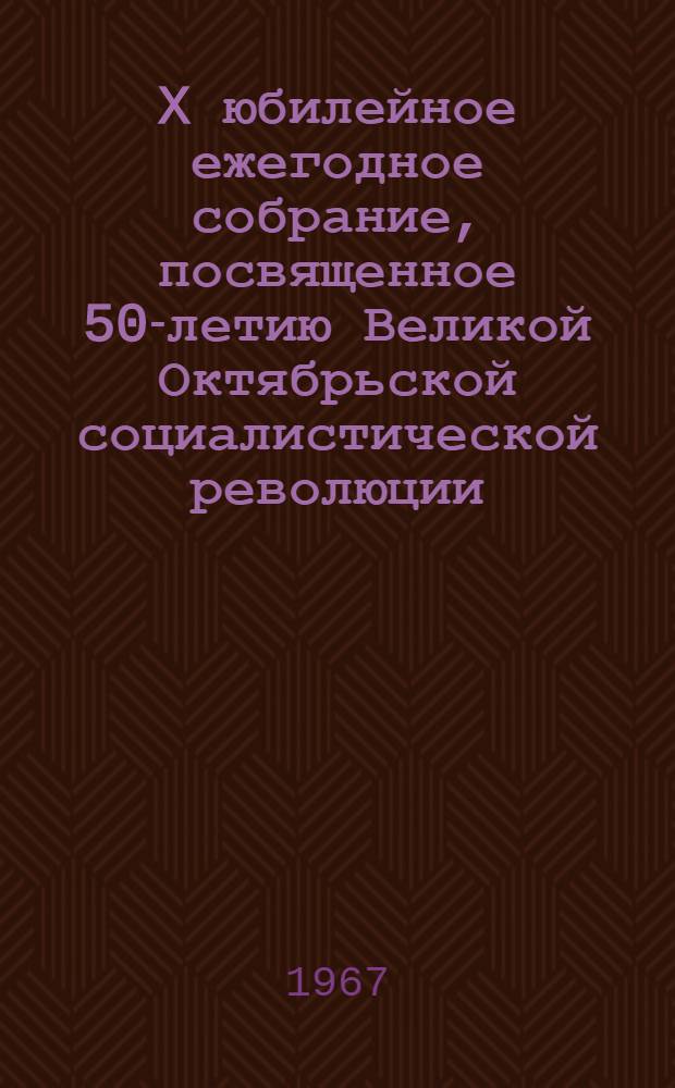 X юбилейное ежегодное собрание, посвященное 50-летию Великой Октябрьской социалистической революции. 31 января, 1 и 2 февраля 1967 г. : Тезисы докладов