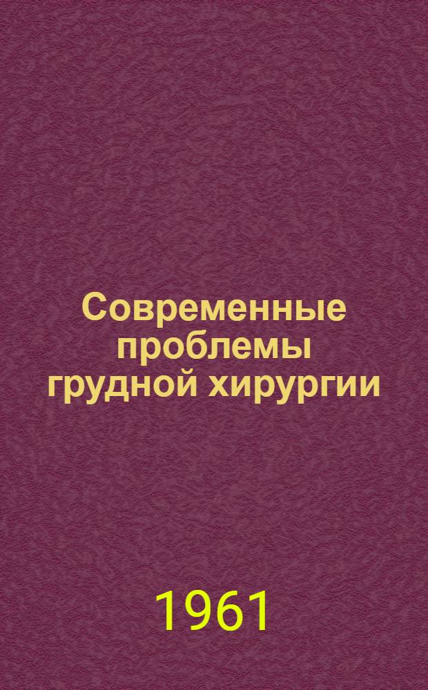 Современные проблемы грудной хирургии : Доклады IV науч. сессии ин-та. 13-15 дек. 1960 г.