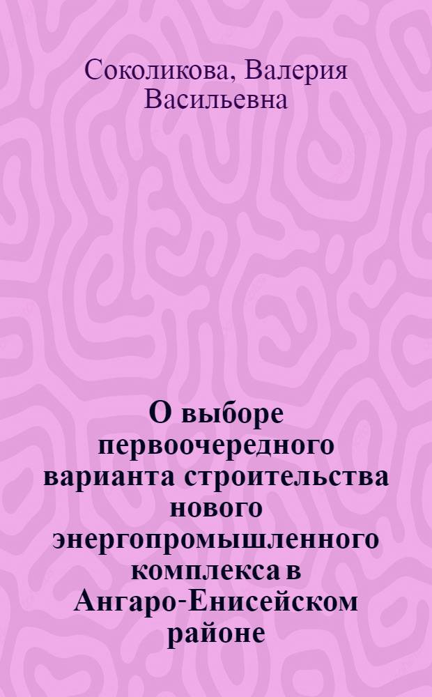 О выборе первоочередного варианта строительства нового энергопромышленного комплекса в Ангаро-Енисейском районе : (Доклад на секции район. и межрайон. комплексных проблем)